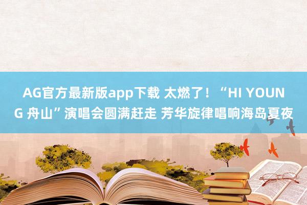 AG官方最新版app下载 太燃了！“HI YOUNG 舟山”演唱会圆满赶走 芳华旋律唱响海岛夏夜