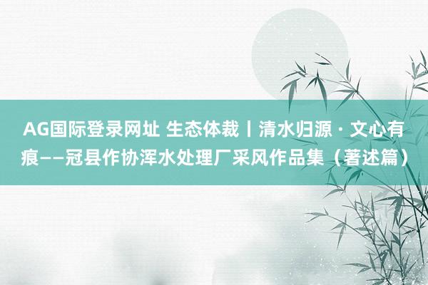 AG国际登录网址 生态体裁丨清水归源 · 文心有痕——冠县作协浑水处理厂采风作品集（著述篇）