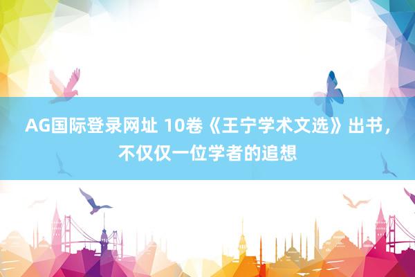 AG国际登录网址 10卷《王宁学术文选》出书，不仅仅一位学者的追想