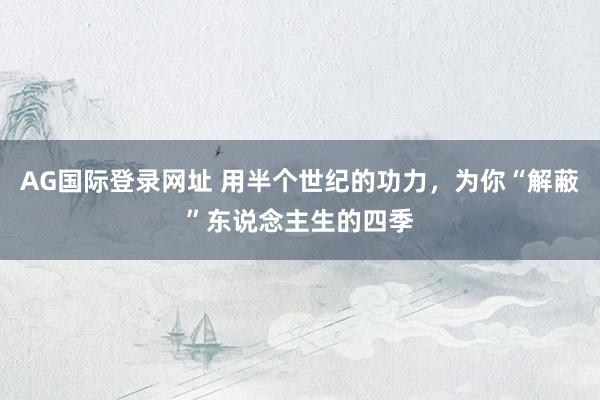 AG国际登录网址 用半个世纪的功力，为你“解蔽”东说念主生的四季