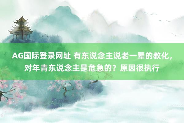 AG国际登录网址 有东说念主说老一辈的教化，对年青东说念主是危急的？原因很执行