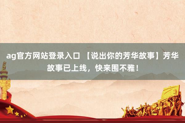 ag官方网站登录入口 【说出你的芳华故事】芳华故事已上线，快来围不雅！