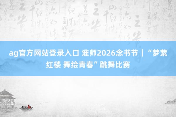 ag官方网站登录入口 淮师2026念书节｜“梦萦红楼 舞绘青春”跳舞比赛