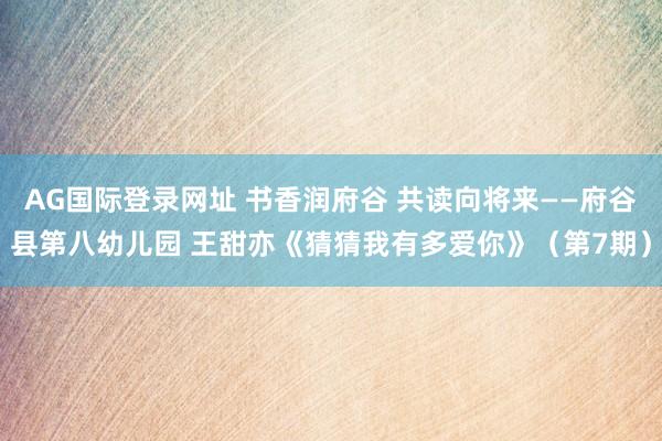 AG国际登录网址 书香润府谷 共读向将来——府谷县第八幼儿园 王甜亦《猜猜我有多爱你》（第7期）