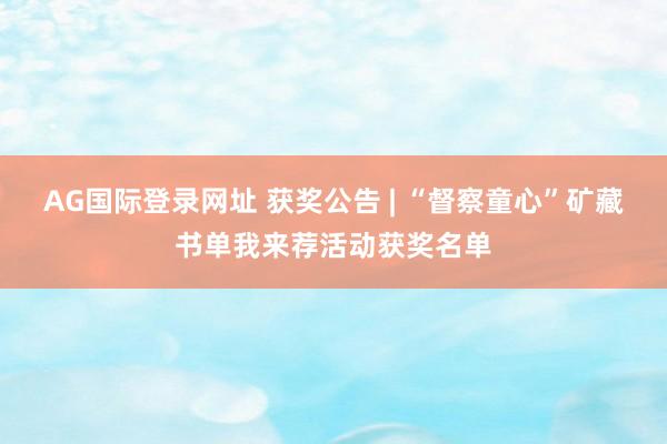 AG国际登录网址 获奖公告 | “督察童心”矿藏书单我来荐活动获奖名单