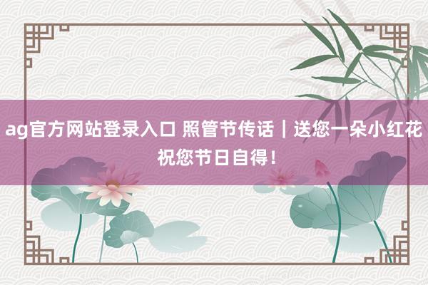ag官方网站登录入口 照管节传话｜送您一朵小红花 祝您节日自得！