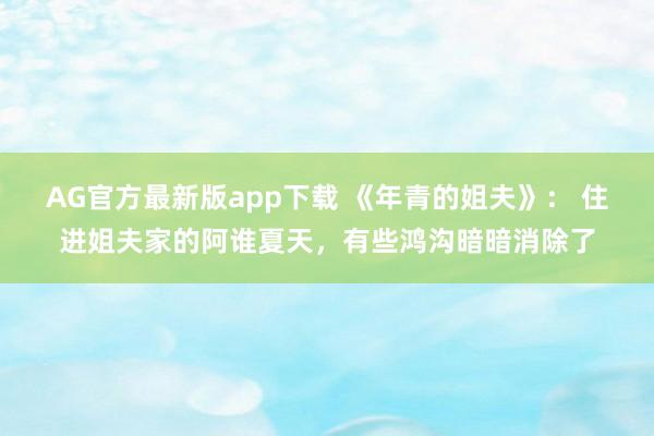 AG官方最新版app下载 《年青的姐夫》： 住进姐夫家的阿谁夏天，有些鸿沟暗暗消除了