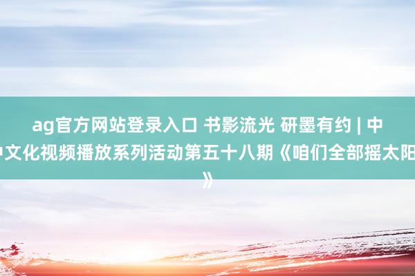 ag官方网站登录入口 书影流光 研墨有约 | 中中文化视频播放系列活动第五十八期《咱们全部摇太阳》
