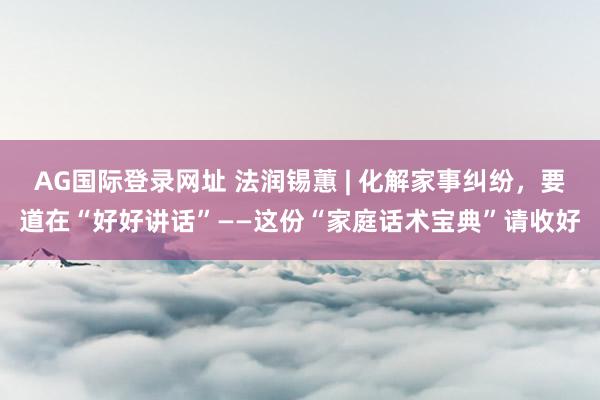 AG国际登录网址 法润锡蕙 | 化解家事纠纷，要道在“好好讲话”——这份“家庭话术宝典”请收好
