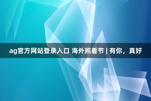 ag官方网站登录入口 海外照看节 | 有你，<a href=