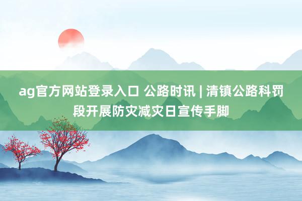 ag官方网站登录入口 公路时讯 | 清镇公路科罚段开展防灾减灾日宣传手脚