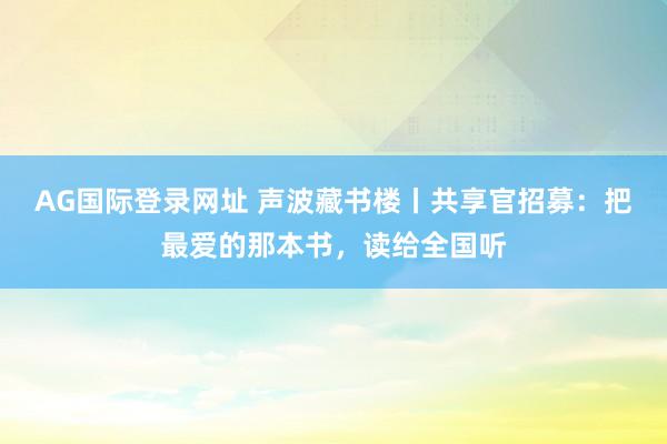 AG国际登录网址 声波藏书楼丨共享官招募：把最爱的那本书，读给全国听