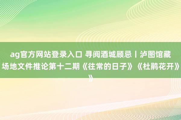 ag官方网站登录入口 寻阅酒城顾忌丨泸图馆藏场地文件推论第十二期《往常的日子》《杜鹃花开》
