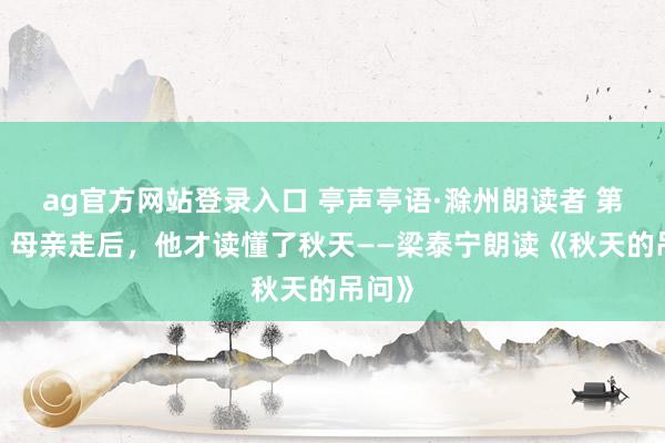 ag官方网站登录入口 亭声亭语·滁州朗读者 第9期|母亲走后,他才读懂了秋天——梁泰宁朗读《秋天的吊问》