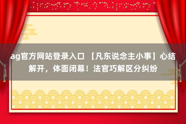 ag官方网站登录入口 【凡东说念主小事】心结解开，体面闭幕！法官巧解区分纠纷