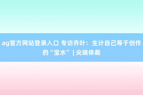 ag官方网站登录入口 专访乔叶：生计自己等于创作的“宝水” | 尖端体裁