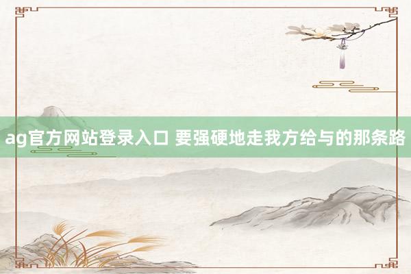 ag官方网站登录入口 要强硬地走我方给与的那条路