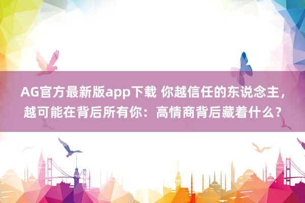 AG官方最新版app下载 你越信任的东说念主，越可能在背后所有你：高情商背后藏着什么？