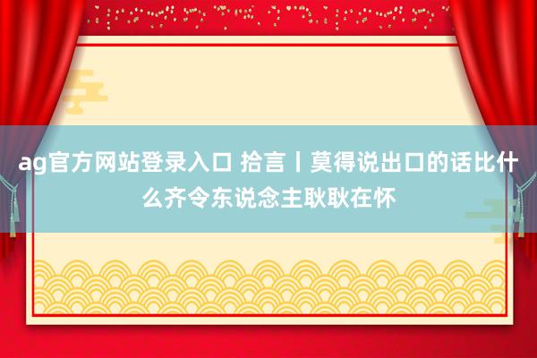 ag官方网站登录入口 拾言丨莫得说出口的话比什么齐令东说念主耿耿在怀