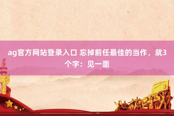 ag官方网站登录入口 忘掉前任最佳的当作，就3个字：见一面