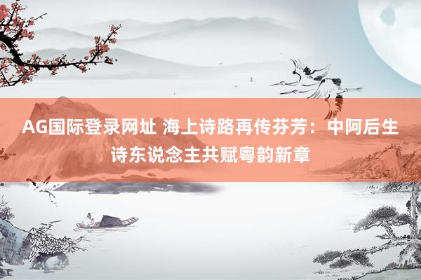 AG国际登录网址 海上诗路再传芬芳：中阿后生诗东说念主共赋粤韵新章