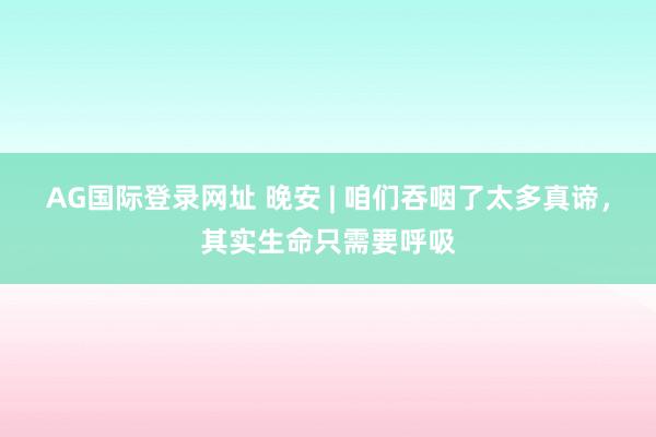 AG国际登录网址 晚安 | 咱们吞咽了太多真谛，其实生命只需要呼吸