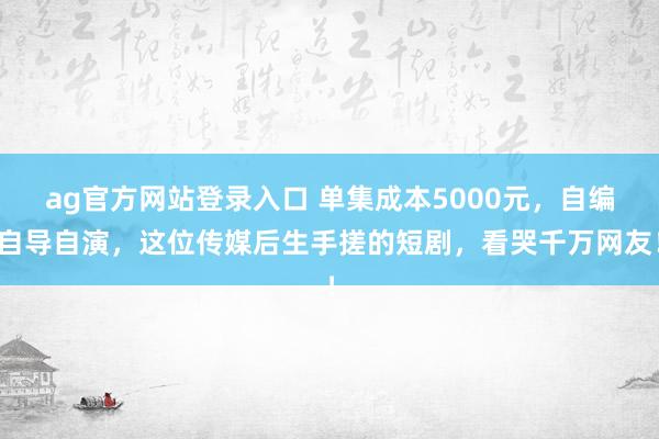 ag官方网站登录入口 单集成本5000元，自编自导自演，这位传媒后生手搓的短剧，看哭千万网友！