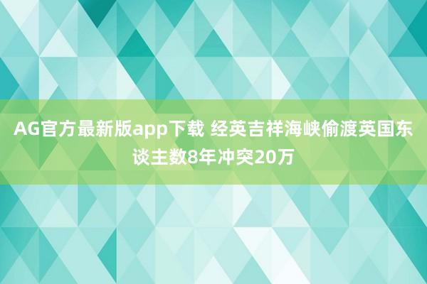 AG官方最新版app下载 经英吉祥海峡偷渡英国东谈主数8年冲突20万