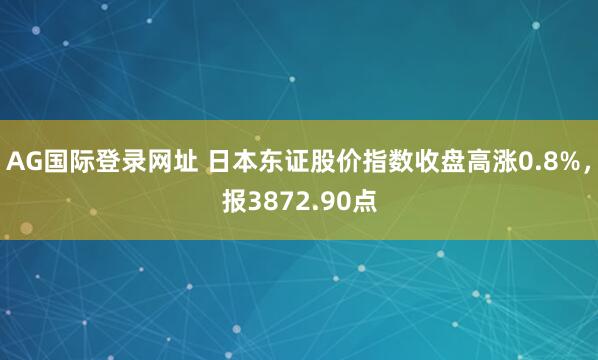AG国际登录网址 日本东证股价指数收盘高涨0.8%，报3872.90点