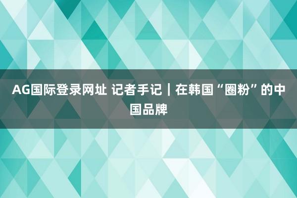AG国际登录网址 记者手记｜在韩国“圈粉”的中国品牌