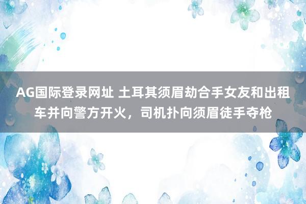 AG国际登录网址 土耳其须眉劫合手女友和出租车并向警方开火，司机扑向须眉徒手夺枪