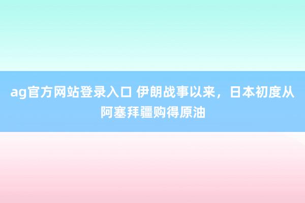 ag官方网站登录入口 伊朗战事以来，日本初度从阿塞拜疆购得原油