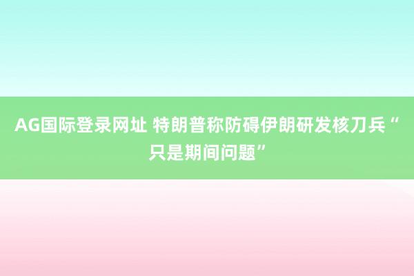 AG国际登录网址 特朗普称防碍伊朗研发核刀兵“只是期间问题”