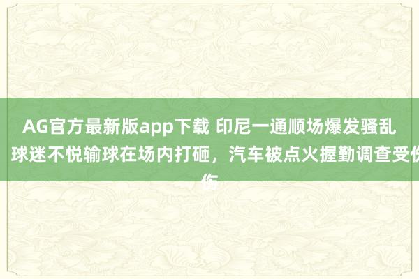 AG官方最新版app下载 印尼一通顺场爆发骚乱：球迷不悦输球在场内打砸，汽车被点火握勤调查受伤