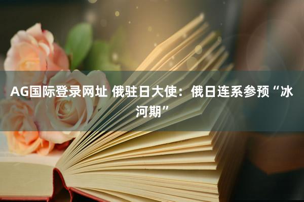 AG国际登录网址 俄驻日大使：俄日连系参预“冰河期”