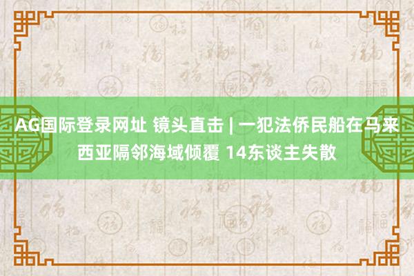 AG国际登录网址 镜头直击 | 一犯法侨民船在马来西亚隔邻海域倾覆 14东谈主失散