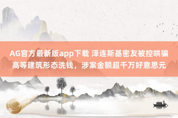 AG官方最新版app下载 泽连斯基密友被控哄骗高等建筑形态洗钱，涉案金额超千万好意思元