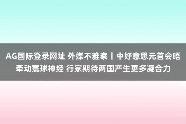 AG国际登录网址 外媒不雅察丨中好意思元首会晤牵动寰球神经 行家期待两国产生更多凝合力
