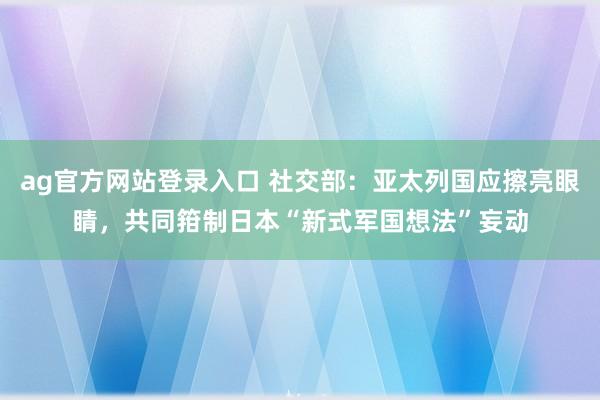 ag官方网站登录入口 社交部:亚太列国应擦亮眼睛,共同箝制日本“新式军国想法”妄动
