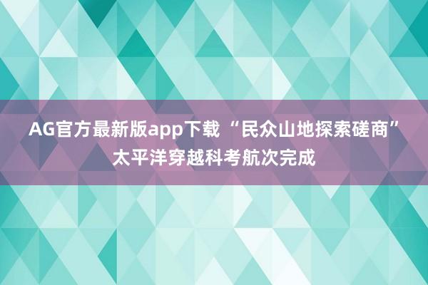 AG官方最新版app下载 “民众山地探索磋商”太平洋穿越科考航次完成