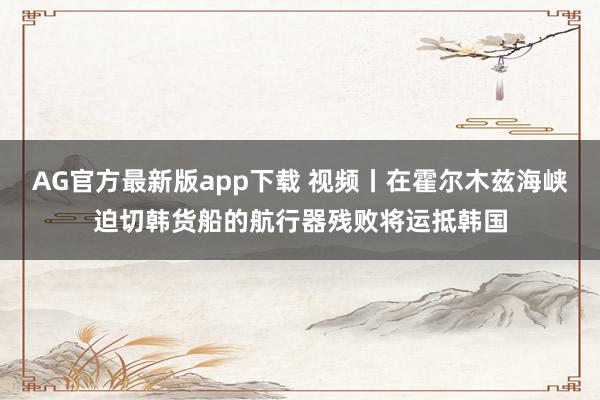 AG官方最新版app下载 视频丨在霍尔木兹海峡迫切韩货船的航行器残败将运抵韩国