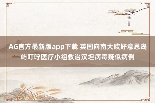 AG官方最新版app下载 英国向南大欧好意思岛屿叮咛医疗小组救治汉坦病毒疑似病例