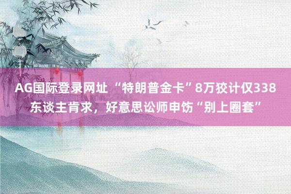 AG国际登录网址 “特朗普金卡”8万狡计仅338东谈主肯求，好意思讼师申饬“别上圈套”