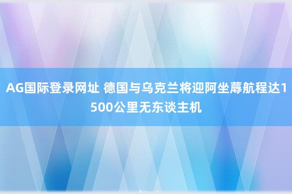 AG国际登录网址 德国与乌克兰将迎阿坐蓐航程达1500公里无东谈主机