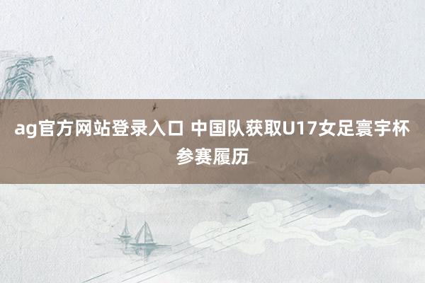 ag官方网站登录入口 中国队获取U17女足寰宇杯参赛履历