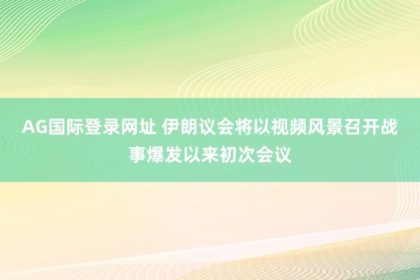 AG国际登录网址 伊朗议会将以视频风景召开战事爆发以来初次会议
