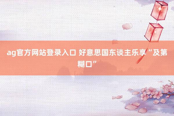ag官方网站登录入口 好意思国东谈主乐享“及第糊口”