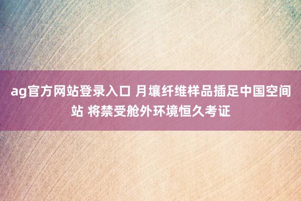 ag官方网站登录入口 月壤纤维样品插足中国空间站 将禁受舱外环境恒久考证