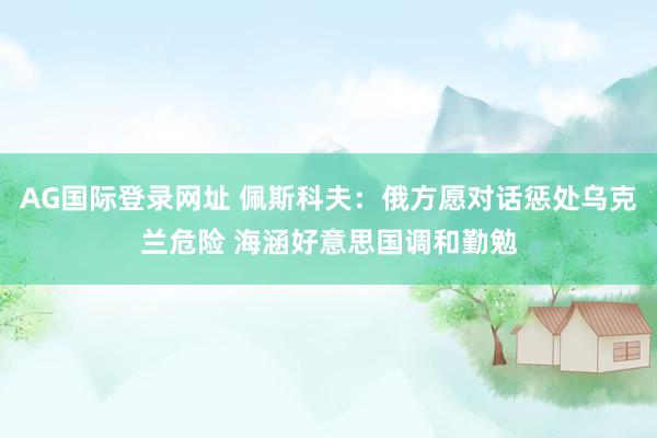 AG国际登录网址 佩斯科夫：俄方愿对话惩处乌克兰危险 海涵好意思国调和勤勉