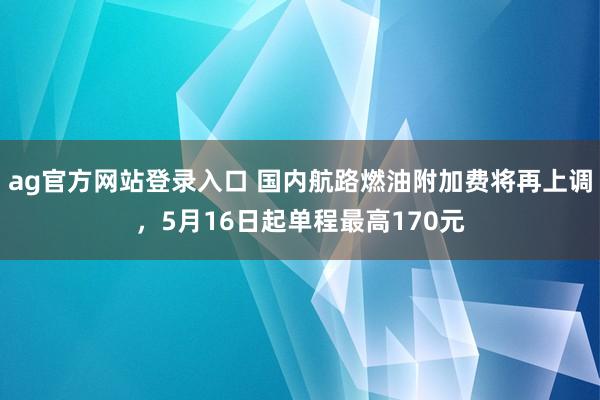 ag官方网站登录入口 国内航路燃油附加费将再上调，5月16日起单程最高170元